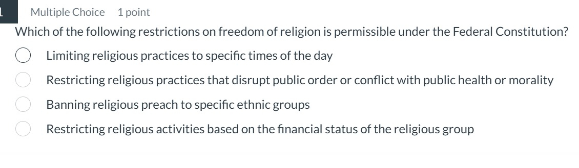 Which of the following restrictions on freedom of religion is permissible under the Federal Constitution?
Limiting religious practices to specifc times of the day
Restricting religious practices that disrupt public order or conflict with public health or morality
Banning religious preach to specific ethnic groups
Restricting religious activities based on the fnancial status of the religious group