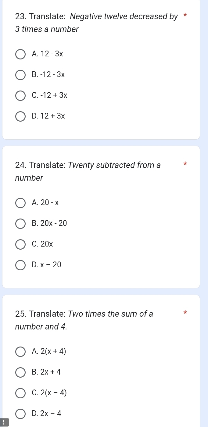 Translate: Negative twelve decreased by *
3 times a number
A. 12-3x
B. -12-3x
C. -12+3x
D. 12+3x
24. Translate: Twenty subtracted from a *
number
A. 20-x
B. 20x-20
C. 20x
D. x-20
25. Translate: Two times the sum of a
number and 4.
A. 2(x+4)
B. 2x+4
C. 2(x-4)
D. 2x-4