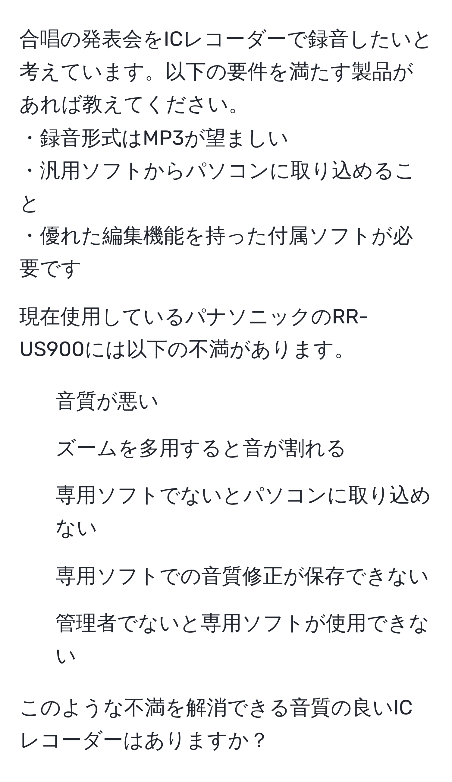 合唱の発表会をICレコーダーで録音したいと考えています。以下の要件を満たす製品があれば教えてください。  
・録音形式はMP3が望ましい  
・汎用ソフトからパソコンに取り込めること  
・優れた編集機能を持った付属ソフトが必要です  

現在使用しているパナソニックのRR-US900には以下の不満があります。  
1. 音質が悪い  
2. ズームを多用すると音が割れる  
3. 専用ソフトでないとパソコンに取り込めない  
4. 専用ソフトでの音質修正が保存できない  
5. 管理者でないと専用ソフトが使用できない  

このような不満を解消できる音質の良いICレコーダーはありますか？