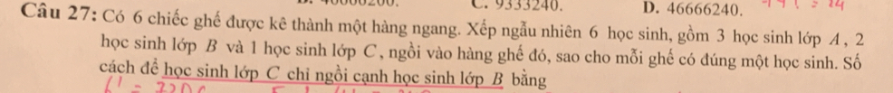 9333240. D. 46666240.
Câu 27: Có 6 chiếc ghế được kê thành một hàng ngang. Xếp ngẫu nhiên 6 học sinh, gồm 3 học sinh lớp A , 2
học sinh lớp B và 1 học sinh lớp C, ngồi vào hàng ghế đó, sao cho mỗi ghế có đúng một học sinh. Số
cách để học sinh lớp C chỉ ngồi cạnh học sinh lớp B bằng