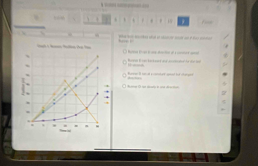 9 10
a What best descrbes what an non no mndd un a t se d ad 
Nunnsi D
glh I Famnan Féultican Ovạr Tasa
Hunner D ran in ene dirertion at a consterk rene
Runner D ran backward and acciderated for the la
10 seconds.
Runner D ran at a constant speed but thangss
directions.
Runner D ran slowly in one direction.
s s 20 25 30
Tose (x)