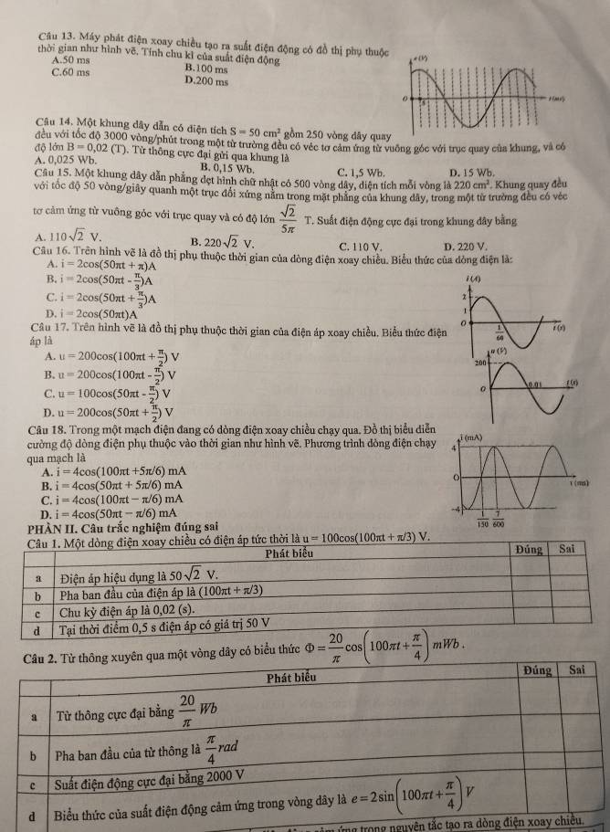 Cầu 13. Máy phát điện xoay chiều tạo ra suất điện động có đồ thị phụ thuộc
thời gian như hình vẽ. Tính chu kỉ của suất điện động B.100 ms
A.50 ms
C.60 ms
D.200 ms
Câu 14. Một khung dây dẫn có điện tích S=50cm^2 gồm 250 vòng dây quay
đều với tốc độ 3000 vòng/phút trong một từ trường đều có véc tơ cảm ứng từ vuỡng góc với trục quay của khung, và có
độ là nB=0,02(T) Từ thông cực đại gửi qua khung là
A. 0,025 Wb. C. 1,5 Wb.
B. 0,15 Wb.
Câu 15. Một khung dây dẫn phẳng dẹt hình chữ nhật có 500 vòng dây, diện tích mỗi vòng là D. 15 Wb. 220cm^2
với tốc độ 50 vòng/giây quanh một trục đổi xứng nằm trong mặt phẳng của khung dây, trong một từ trường đều có véc . Khung quay đều
tơ cảm ứng từ vuông góc với trục quay và có độ lớn  sqrt(2)/5π  T.. Suất điện động cực đại trong khung đây bằng
A. 110sqrt(2)V. B. 220sqrt(2)V. C. 110 V. D. 220 V.
Cầu 16. Trên hình vẽ là đồ thị phụ thuộc thời gian của dòng điện xoay chiều. Biểu thức của dòng điện là:
A. i=2cos (50π t+π )A
B, i=2cos (50π t- π /3 )A
C. i=2cos (50π t+ π /3 )A
D. i=2cos (50π t)A
Câu 17. Trên hình vẽ là đồ thị phụ thuộc thời gian của điện áp xoay chiều. Biểu thức điện
áp là
A. u=200cos (100π t+ π /2 )V
B. u=200cos (100π t- π /2 )V
C. u=100cos (50π t- π /2 )V
D. u=200cos (50π t+ π /2 )V
Câu 18. Trong một mạch điện đang có dòng điện xoay chiều chạy qua. Đồ thị biểu diễn
cường độ dòng điện phụ thuộc vào thời gian như hình vẽ. Phương trình dòng điện chạy
qua mạch là
A. i=4cos (100π t+5π /6)mA
B. i=4cos (50π t+5π /6)mA
C. i=4cos (100π t-π /6)mA
D. i=4cos (50π t-π /6)mA
PHÀN II. Câu trắc nghiệm đúng sai
điện xoay chiều có điện áp tức thời là u=100cos (100π t+π /3)V.
yên qua một vòng dây có biểu thức Phi = 20/π  cos (100π t+ π /4 )mWb.
Tng trong nguyên tắc tạo ra dòng đi