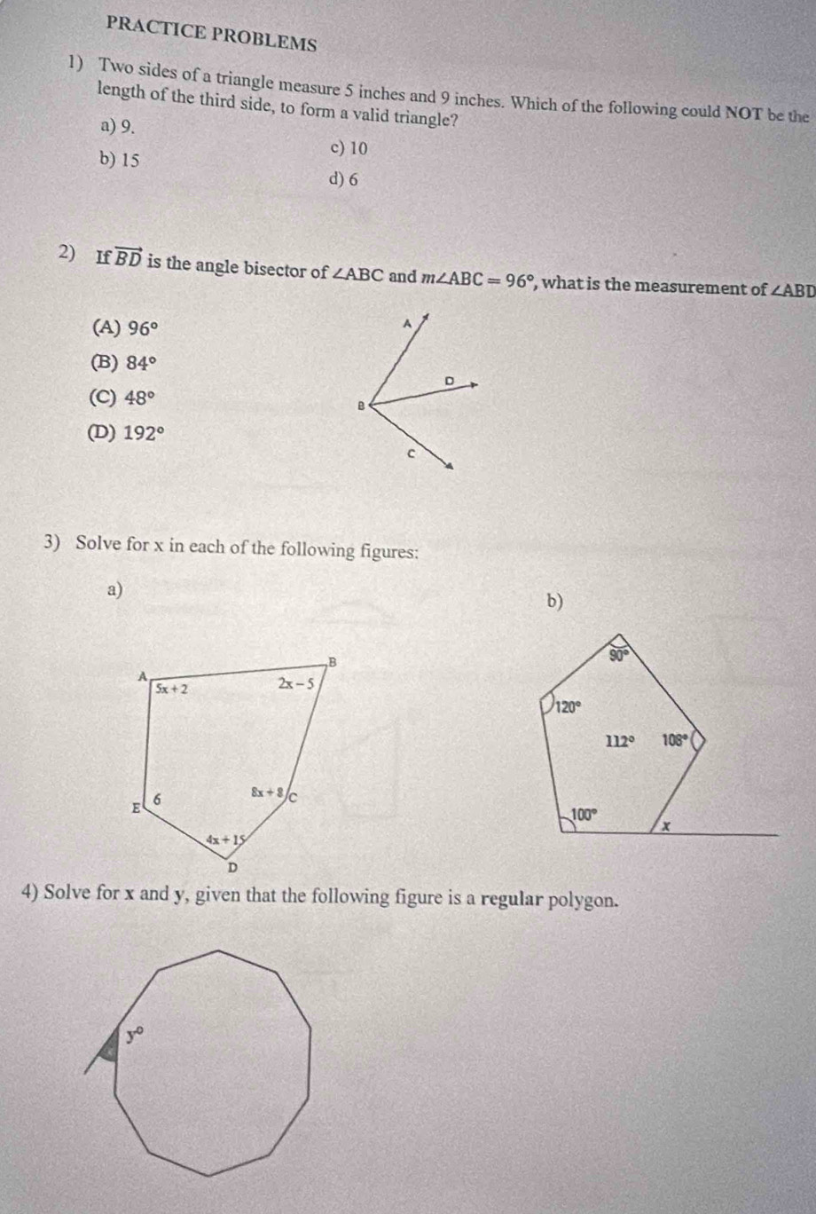 PRACTICE PROBLEMS
1) Two sides of a triangle measure 5 inches and 9 inches. Which of the following could NOT be the
length of the third side, to form a valid triangle?
a) 9. c) 10
b) 15
d) 6
2) If vector BD is the angle bisector of ∠ ABC and m∠ ABC=96° , what is the measurement of ∠ ABD
(A) 96°
(B) 84°
(C) 48°
(D) 192°
3) Solve for x in each of the following figures:
a)
b)
4) Solve for x and y, given that the following figure is a regular polygon.