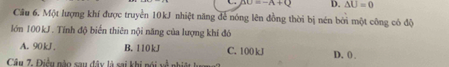 △ O=-A+Q D. △ U=0
Câu 6. Một lượng khí được truyền 10kJ nhiệt năng để nóng lên đồng thời bị nén bởi một công có độ
lớn 100 kJ. Tính độ biến thiên nội năng của lượng khí đó
A. 90 kJ. B. 110 kJ C. 100 kJ D. ( .
Câu 7. Điều nào sau đây là sai khi nói về nhiệt