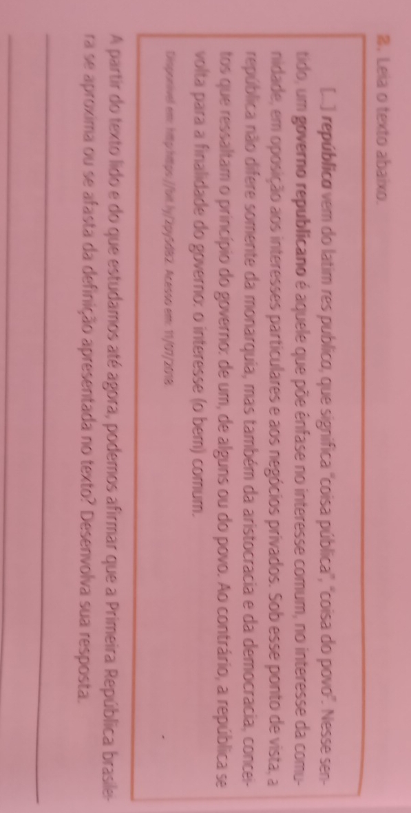 Leia o texto abaixo. 
[...) república vem do latim res publico, que significa ''coisa pública', "coisa do povo'. Nesse sen- 
tido, um governo republicano é aquele que põe ênfase no interesse comum, no interesse da comu- 
nidade, em oposição aos interesses particulares e aos negócios privados. Sob esse ponto de vista, a 
república não difere somente da monarquia, mas também da aristocracia e da democracia, concei- 
tos que ressaltam o princípio do governo: de um, de alguns ou do povo. Ao contrário, a república se 
volta para a finalidade do governo: o interesse (o bem) comum. 
Disponivel em: http:https://bit.ly/2py5d82. Acesso em: 11/07/2018. 
A partir do texto lido e do que estudamos até agora, podemos afirmar que a Primeira República brasile- 
ra se aproxima ou se afasta da definição apresentada no texto? Desenvolva sua resposta. 
_ 
_