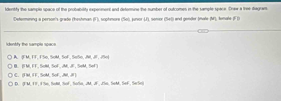 ldentify the sample space of the probability experiment and determine the number of outcomes in the sample space. Draw a tree diagram.
Determining a person's grade (freshman (F), sophmore (So), junior (J), senior (Se)) and gender (male (M), female (F))
Identify the sample space.
A. FM, FF.FSo, SoM.SoF.SoSo.JM.JF, JSo
B. (FM.FF.SoM.SoF.JM.J F, SeM, SeF)
C. (FM,FF,SoM, SoF, JM, JF
D. FM, FF, FSo, SoM, SoF, SoSo, JM, JF, JS o SeM, SeF, SeSo