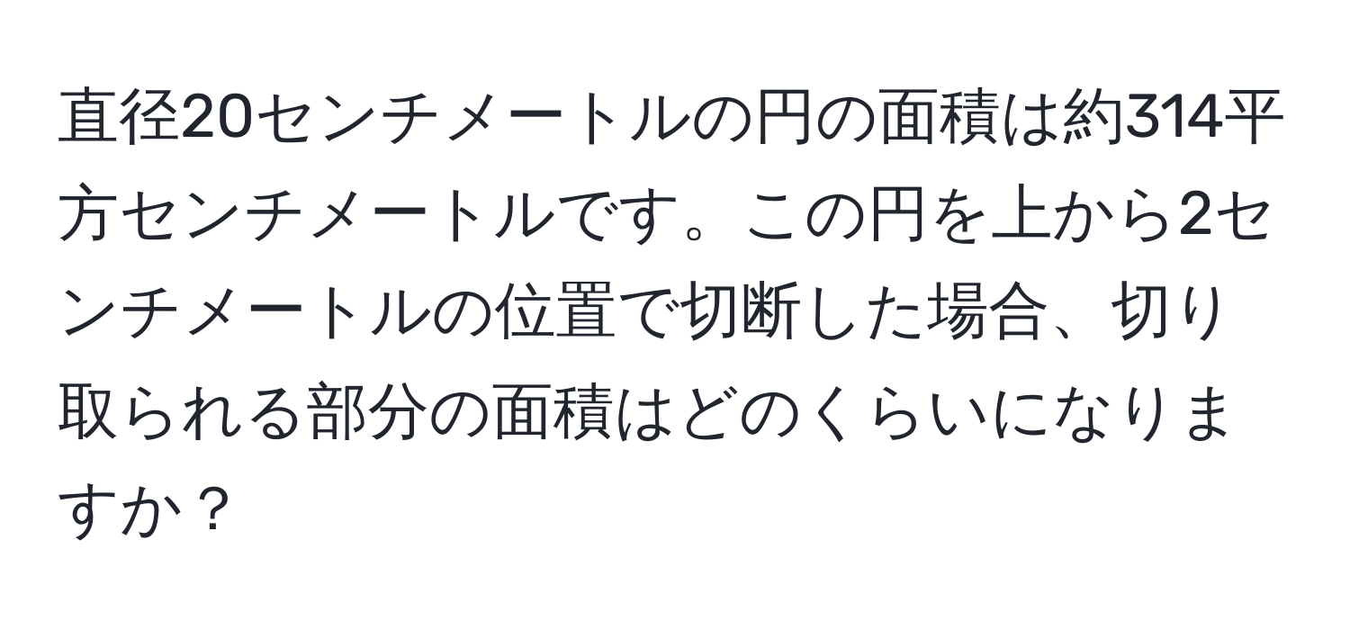 直径20センチメートルの円の面積は約314平方センチメートルです。この円を上から2センチメートルの位置で切断した場合、切り取られる部分の面積はどのくらいになりますか？