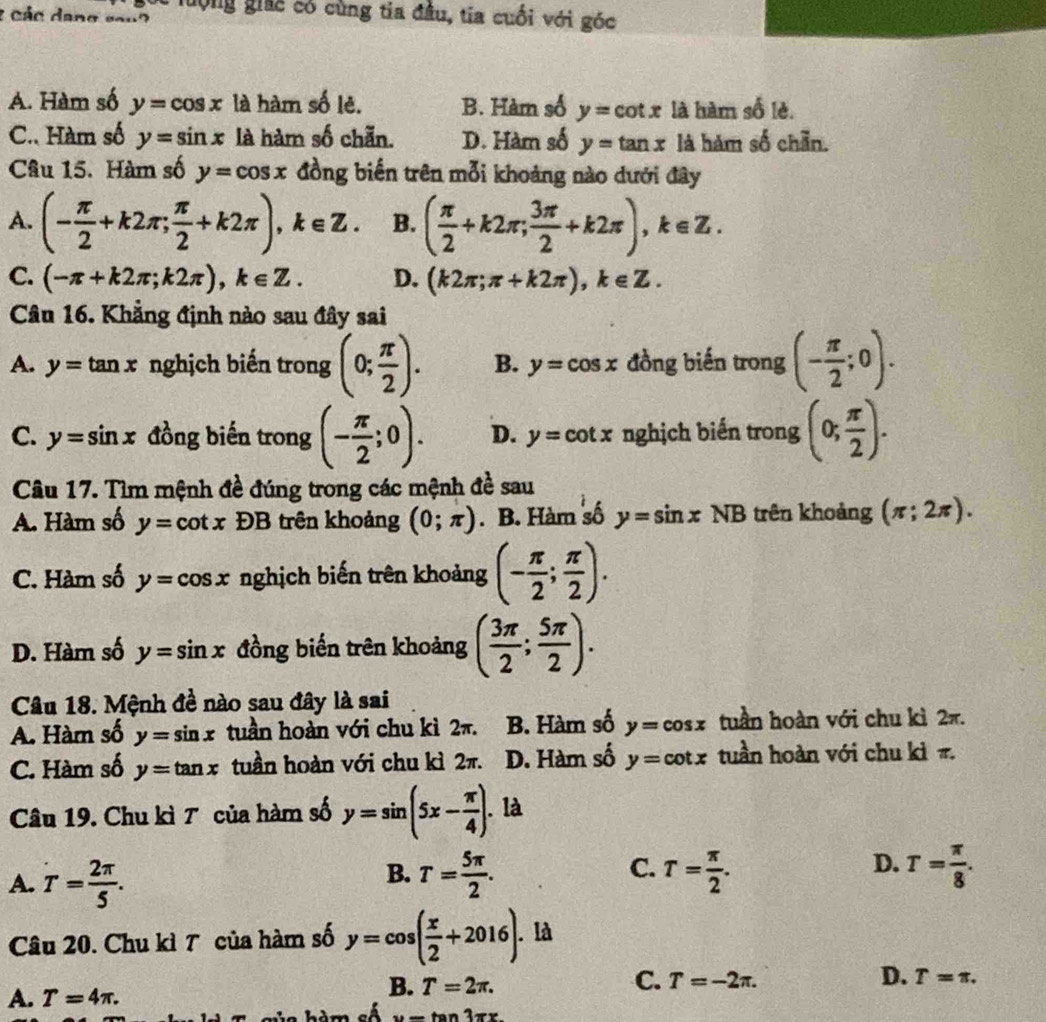 lưộng giác có cùng tia đầu, tia cuối với góc
2 các dang sou?
A. Hàm số y=cos x là hàm số lẻ. B. Hàm số y=cot x là hàm số lè.
C. Hàm số y=sin x là hàm số chẵn. D. Hàm số y=tan x là hàm số chẵn.
Câu 15. Hàm số y=cos x đồng biến trên mỗi khoảng nào dưới đây
A. (- π /2 +k2π ; π /2 +k2π ),k∈ Z. B. ( π /2 +k2π ; 3π /2 +k2π ),k∈ Z.
C. (-π +k2π ;k2π ),k∈ Z. D. (k2π ;π +k2π ),k∈ Z.
Câu 16. Khẳng định nào sau đây sai
A. y=tan x nghịch biến trong (0; π /2 ). B. y=cos x đồng biến trong (- π /2 ;0).
C. y=sin x đồng biến trong (- π /2 ;0). D. y=cot x nghịch biến trong (0; π /2 ).
Câu 17. Tìm mệnh đề đúng trong các mệnh đề sau
A. Hàm số y=cot x DB trên khoảng (0;π ). B. Hàm số y=sin xNB trên khoảng (π ;2π ).
C. Hàm số y=cos x nghịch biến trên khoảng (- π /2 ; π /2 ).
D. Hàm số y=sin x đồng biến trên khoảng ( 3π /2 ; 5π /2 ).
Câu 18. Mệnh đề nào sau đây là sai
A. Hàm số y=sin x tuần hoàn với chu kì 2π. B. Hàm số y=cos x tuần hoàn với chu kì 2π.
C. Hàm số y=tan x tuần hoàn với chu kì 2π. D. Hàm số y=cot x tuần hoàn với chu kì π.
Câu 19. Chu kì 7 của hàm số y=sin (5x- π /4 ). là
B.
C.
D.
A. T= 2π /5 . T= 5π /2 . T= π /2 . T= π /8 .
Câu 20. Chu kì T của hàm số y=cos ( x/2 +2016). là
C. T=-2π . D. T=π .
A. T=4π .
B. T=2π .
Am số u=tan 3π x