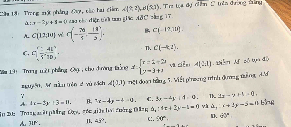 Trong mặt phẳng Oxy, cho hai điểm A(2;2), B(5;1). Tìm tọa độ điểm C trên đường thăng^(:x-2y+8=0 sao cho diện tích tam giác ABC bằng 17 .
A. C(12;10) và C(-frac 76)5;- 18/5 ).
B. C(-12;10).
C. C( 1/5 ; 41/10 )..
D. C(-4;2). 
Tâu 19: Trong mặt phẳng Oxy, cho đường thẳng d:beginarrayl x=2+2t y=3+tendarray. và điểm A(0;1). Điểm M có tọa độ
nguyên, Mỹ nằm trên đ và cách A(0;1) một đoạn bằng 5. Viết phương trình đường thẳng AM
?
A. 4x-3y+3=0. B. 3x-4y-4=0. C. 3x-4y+4=0. D. 3x-y+1=0. 
ầu 20: Trong mặt phẳng Oxy, góc giữa hai đường thẳng △ _1:4x+2y-1=0 và △ _2:x+3y-5=0 bàng
D.
A. 30°. B. 45°. C. 90°. 60°.
2+t