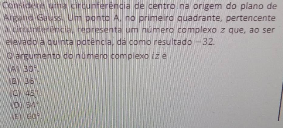 Considere uma circunferência de centro na origem do plano de
Argand-Gauss. Um ponto A, no primeiro quadrante, pertencente
à circunferência, representa um número complexo z que, ao ser
elevado à quinta potência, dá como resultado −32.
O argumento do número complexo iz é
(A) 30°.
(B) 36°.
(C) 45°.
(D) 54°.
(E) 60°.