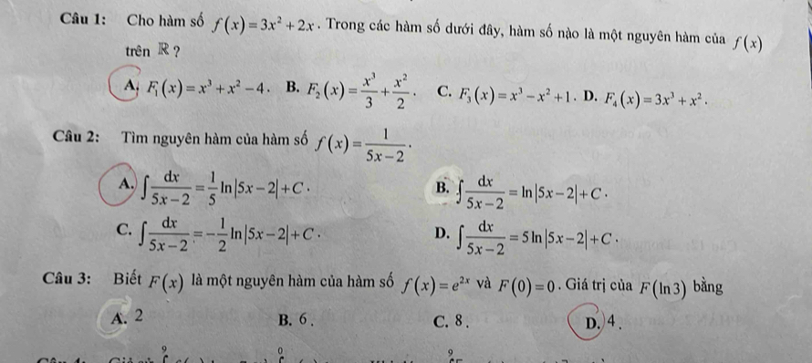 Cho hàm số f(x)=3x^2+2x. Trong các hàm số dưới đây, hàm số nào là một nguyên hàm của f(x)
trên R ?
A. F_1(x)=x^3+x^2-4. B. F_2(x)= x^3/3 + x^2/2 . C. F_3(x)=x^3-x^2+1. D. F_4(x)=3x^3+x^2. 
Câu 2: Tìm nguyên hàm của hàm số f(x)= 1/5x-2 ·
A. ∈t  dx/5x-2 = 1/5 ln |5x-2|+C· ∈t  dx/5x-2 =ln |5x-2|+C·
B.
C. ∈t  dx/5x-2 =- 1/2 ln |5x-2|+C· ∈t  dx/5x-2 =5ln |5x-2|+C·
D.
Câu 3: Biết F(x) là một nguyên hàm của hàm số f(x)=e^(2x) và F(0)=0. Giá trị của F(ln 3) bằng
A. 2 B. 6. C. 8. D.)4.
。
,