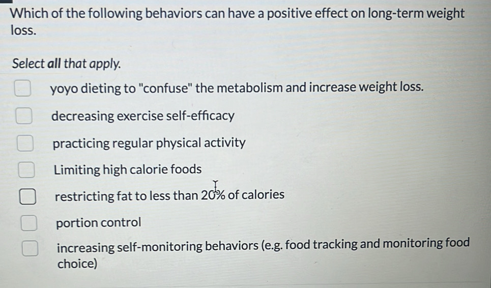 Which of the following behaviors can have a positive effect on long-term weight
loss.
Select all that apply.
yoyo dieting to 'confuse" the metabolism and increase weight loss.
decreasing exercise self-efficacy
practicing regular physical activity
Limiting high calorie foods
restricting fat to less than 20% of calories
portion control
increasing self-monitoring behaviors (e.g. food tracking and monitoring food
choice)