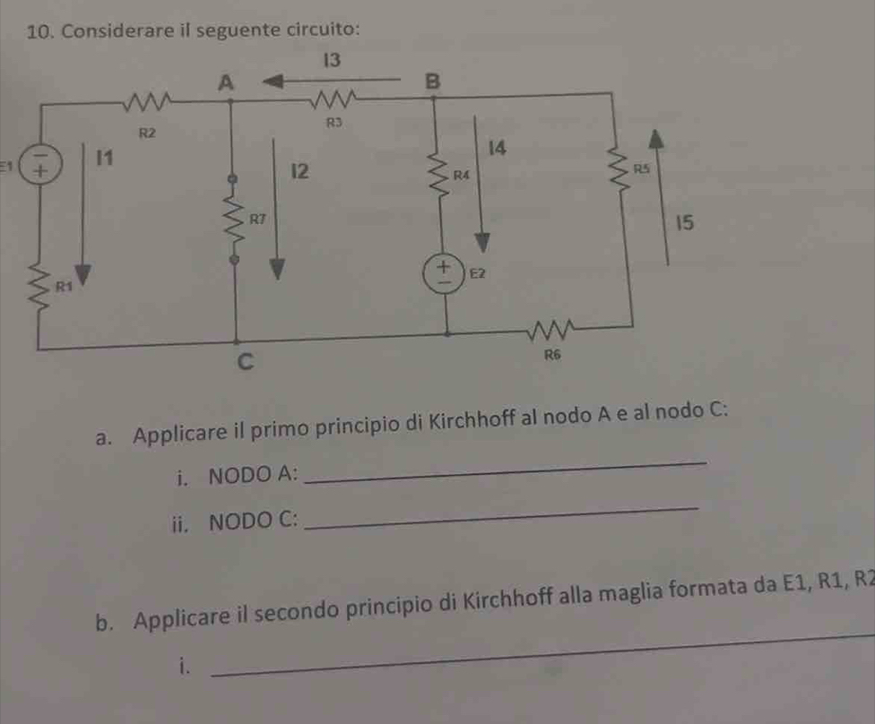 Considerare il seguente circuito: 
E1 
a. Applicare il primo principio di Kirchhoff al nodo A e al nodo C: 
i. NODO A: 
_ 
ii. NODO C: 
_ 
_ 
b. Applicare il secondo principio di Kirchhoff alla maglia formata da E1, R1, R2
i.