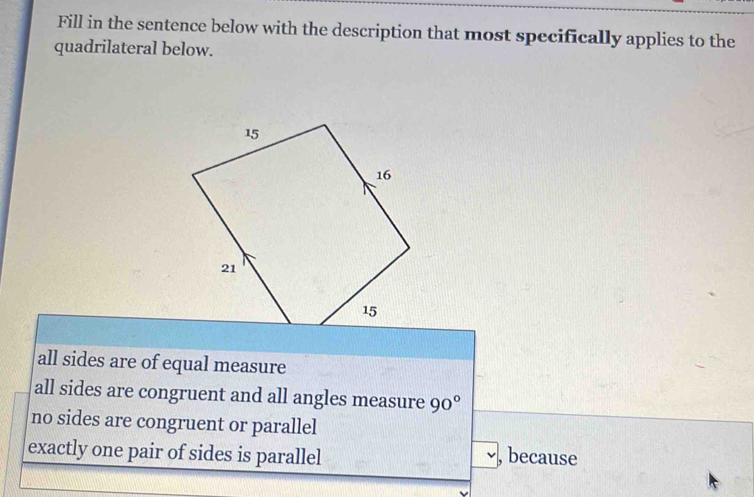 Fill in the sentence below with the description that most specifically applies to the
quadrilateral below.
all sides are of equal measure
all sides are congruent and all angles measure 90°
no sides are congruent or parallel
exactly one pair of sides is parallel , because