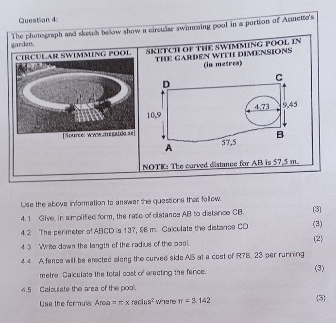 The photograph and sketch below show a circular swimming pool in a portion of Annette's 
garden. 
CIRCULAR SWIMMING POOL SKETCH OF THE SWIMMING POOL IN 
THE GARDEN WITH DIMENSIONS 
(in metres) 
C 
D
10,9 4.73 9,45
[Source: www.megaide.se] 
A 57,5 B 
NOTE: The curved distance for AB is 57,5 m. 
Use the above information to answer the questions that follow. 
4.1 Give, in simplified form, the ratio of distance AB to distance CB. 
(3) 
4.2 The perimeter of ABCD is 137, 98 m. Calculate the distance CD
(3) 
(2) 
4.3 Write down the length of the radius of the pool. 
4.4 A fence will be erected along the curved side AB at a cost of R78, 23 per running
metre. Calculate the total cost of erecting the fence. 
(3) 
4.5 Calculate the area of the pool. 
Use the formula: Area =π * radius^2 where π =3,142 (3)