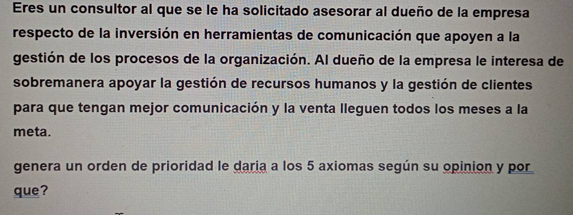 Eres un consultor al que se le ha solicitado asesorar al dueño de la empresa 
respecto de la inversión en herramientas de comunicación que apoyen a la 
gestión de los procesos de la organización. Al dueño de la empresa le interesa de 
sobremanera apoyar la gestión de recursos humanos y la gestión de clientes 
para que tengan mejor comunicación y la venta lleguen todos los meses a la 
meta. 
genera un orden de prioridad le daria a los 5 axiomas según su opinion y por 
que?