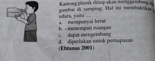 Kantong plastik ditiup akan menggembung se
gambar di samping. Hal ini membuktika 
udara, yaitu ....
a. mempunyai berat
b. menempati ruangan
c. dapat mengembang
d. diperlukan untuk pernapasan
(Ebtanas 2001)