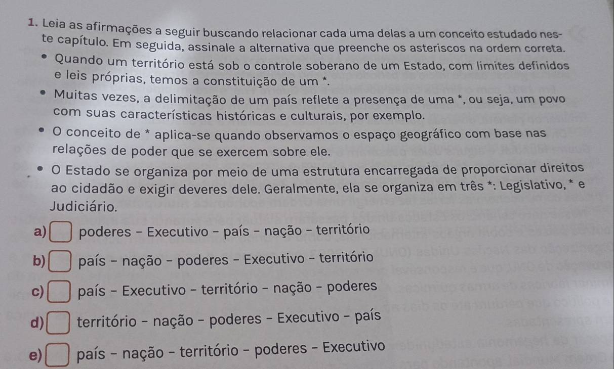 Leia as afirmações a seguir buscando relacionar cada uma delas a um conceito estudado nes-
te capítulo. Em seguida, assinale a alternativa que preenche os asteriscos na ordem correta.
Quando um território está sob o controle soberano de um Estado, com limites definidos
e leis próprias, temos a constituição de um *.
Muitas vezes, a delimitação de um país reflete a presença de uma *, ou seja, um povo
com suas características históricas e culturais, por exemplo.
O conceito de * aplica-se quando observamos o espaço geográfico com base nas
relações de poder que se exercem sobre ele.
O Estado se organiza por meio de uma estrutura encarregada de proporcionar direitos
ao cidadão e exigir deveres dele. Geralmente, ela se organiza em três *: Legislativo, * e
Judiciário.
a) □ poderes - Executivo - país - nação - território
b) □ país - nação - poderes - Executivo - território
c) □ país - Executivo - território - nação - poderes
d) □ território - nação - poderes - Executivo - país
e) □ país - nação - território - poderes - Executivo