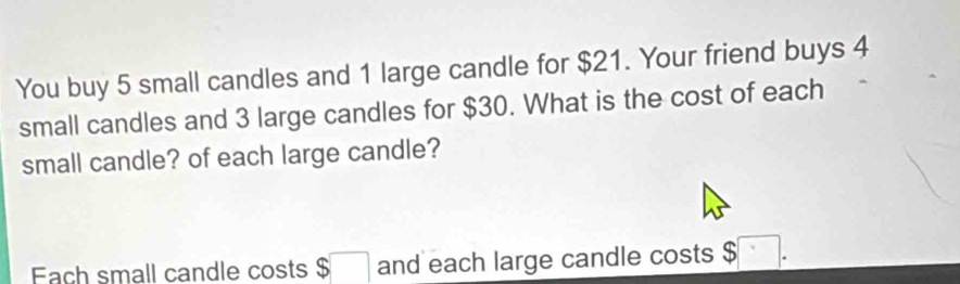 You buy 5 small candles and 1 large candle for $21. Your friend buys 4
small candles and 3 large candles for $30. What is the cost of each 
small candle? of each large candle? 
Fach small candle costs $ □ and each large candle costs $□.