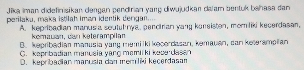 Jika iman didefinisikan dengan pendirian yang diwujudkan dalam bentuk bahasa dan
perilaku, maka istilah iman identik dengan....
A. kepribadian manusia seutuhnya, pendirian yang konsisten, memiliki kecerdasan,
kemauan, dan keterampilan
B. kepribadian manusia yang memiliki kecerdasan, kemauan, dan keterampilan
C. kepribadian manusia yang memiliki kecerdasan
D. kepribadian manusia dan memiliki kecerdasan