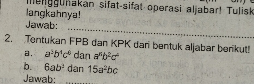 menggunakan sifat-sifat operasi aljabar! Tulisk 
langkahnya! 
Jawab: 
2. Tentukan FPB dan KPK dari bentuk aljabar berikut! 
a. a^3b^4c^6 dan a^6b^2c^4
b. 6ab^3 dan 15a^2bc
Jawab: