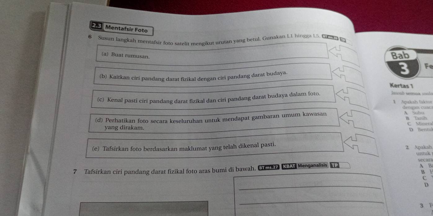 2.3 Mentafsir Foto 
6 Susun langkah mentafsir foto satelit mengikut urutan yang betul. Gunakan L1 hingga 15. Lc t 
(a) Buat rumusan. 
Bab 
(b) Kaitkan ciri pandang darat fizikal dengan ciri pandang darat budaya.
3 Fe 
Kertas 1
(c) Kenal pasti ciri pandang darat fizikal dan ciri pandang darat budaya dalam foto. 
Jawab semun soalo 
1 Apakah faktor 
den an cu a 
A Subu 
(d) Perhatikan foto secara keseluruhan untuk mendapat gambaran umum kawasan B Tanih 
yang dirakam. C Minera 
D Bentul 
(e) Tafsirkan foto berdasarkan maklumat yang telah dikenal pasti. 2 Apakah 
untuk 
secara 
7 Tafsirkan ciri pandang darat fizikal foto aras bumi di bawah. Brms27 KBAT Menganalisis P A B 
B H 
C 
_ 
D 
_
3 F