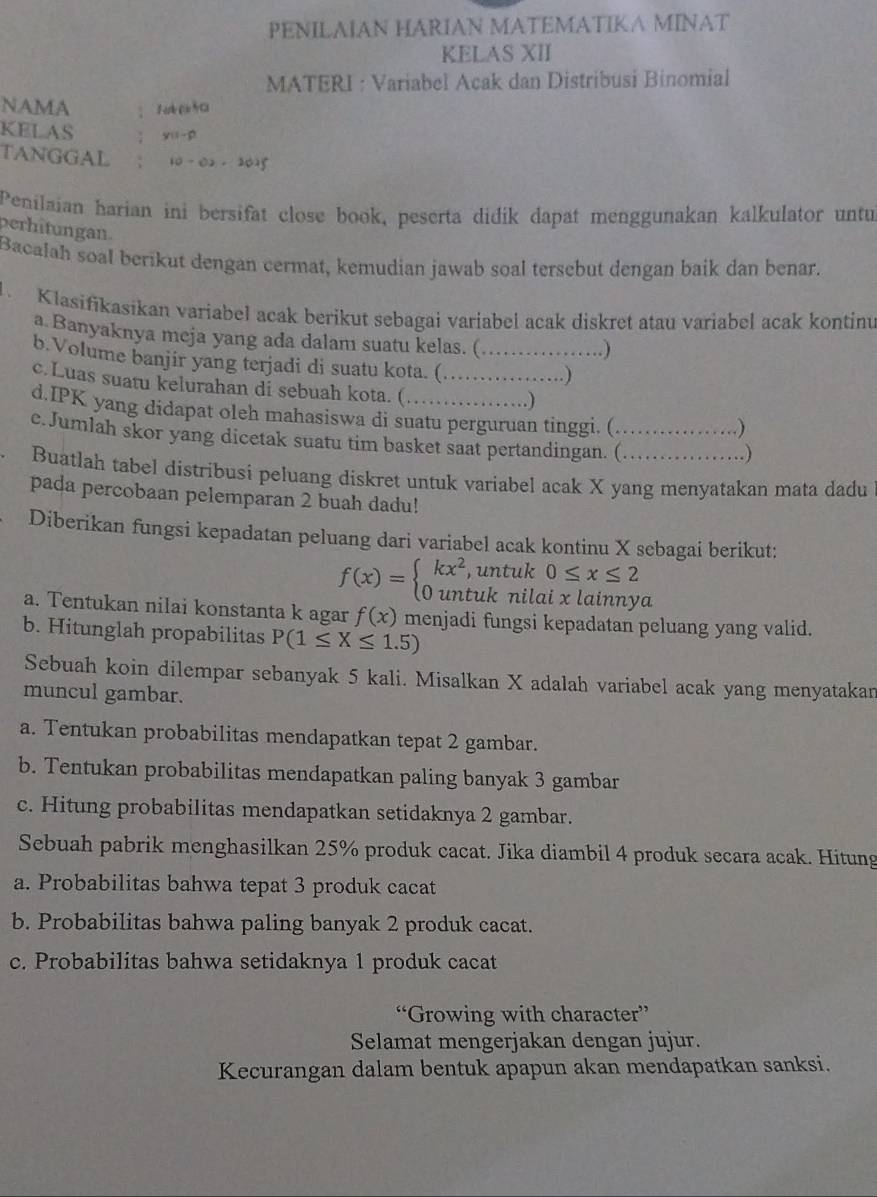 PENILAIAN HARIAN MATEMATIKA MINAT
KELAS XII
MATERI : Variabel Acak dan Distribusi Binomial
NAMA
KELAS y=1-p
TANGGAL 10-0.2-2025
Penilaian harian ini bersifat close book, peserta didik dapat menggunakan kalkulator untu
perhitungan.
Bacalah soal berikut dengan cermat, kemudian jawab soal tersebut dengan baik dan benar.
1 Klasifikasikan variabel acak berikut sebagai variabel acak diskret atau variabel acak kontinu
a Banyaknya meja yang ada dalam suatu kelas. (
. )
b.Volume banjir yang terjadi di suatu kota. ( _. )
c.Luas suatu kelurahan di sebuah kota. (_
.)
d.IPK yang didapat oleh mahasiswa di suatu perguruan tinggi. (
)
e.Jumlah skor yang dicetak suatu tim basket saat pertandingan. (_
.)
. Buatlah tabel distribusi peluang diskret untuk variabel acak X yang menyatakan mata dadu
pada percobaan pelemparan 2 buah dadu!
Diberikan fungsi kepadatan peluang dari variabel acak kontinu X sebagai berikut:
f(x)=beginarrayl kx^2,untuk0≤ x≤ 2 0untuknilaixlainnyendarray. 1
a. Tentukan nilai konstanta k agar f(x) menjadi fungsi kepadatan peluang yang valid.
b. Hitunglah propabilitas P(1≤ X≤ 1.5)
Sebuah koin dilempar sebanyak 5 kali. Misalkan X adalah variabel acak yang menyatakan
muncul gambar.
a. Tentukan probabilitas mendapatkan tepat 2 gambar.
b. Tentukan probabilitas mendapatkan paling banyak 3 gambar
c. Hitung probabilitas mendapatkan setidaknya 2 gambar.
Sebuah pabrik menghasilkan 25% produk cacat. Jika diambil 4 produk secara acak. Hitung
a. Probabilitas bahwa tepat 3 produk cacat
b. Probabilitas bahwa paling banyak 2 produk cacat.
c. Probabilitas bahwa setidaknya 1 produk cacat
“Growing with character”
Selamat mengerjakan dengan jujur.
Kecurangan dalam bentuk apapun akan mendapatkan sanksi.