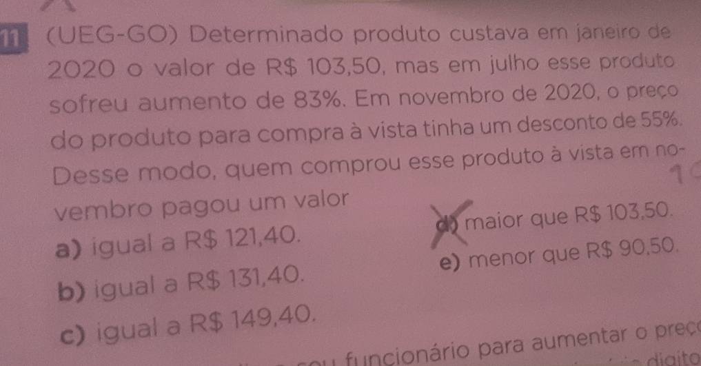 (UEG-GO) Determinado produto custava em janeiro de
2020 o valor de R$ 103,50, mas em julho esse produto
sofreu aumento de 83%. Em novembro de 2020, o preço
do produto para compra à vista tinha um desconto de 55%.
Desse modo, quem comprou esse produto à vista em no-
14
vembro pagou um valor
a) igual a R$ 121,40. d) maior que R$ 103,50.
b) igual a R$ 131,40. e) menor que R$ 90,50.
c) igual a R$ 149,40.
nu funcionário para aumentar o preçe
diaito