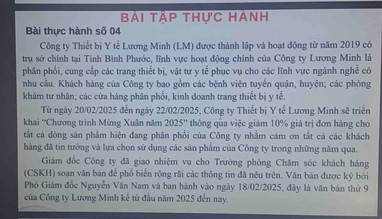 Bài tập thực hành 
Bài thực hành số 04
Công ty Thiết bị Y tế Lương Minh (LM) được thành lập và hoạt động từ năm 2019 có 
trụ sở chính tại Tinh Bình Phước, lĩnh vực hoạt động chính của Công ty Lương Minh là 
phân phối, cung cấp các trang thiết bị, vật tư y tế phục vụ cho các lĩnh vực ngành nghề có 
nhu cầu. Khách hàng của Công ty bao gồm các bệnh viện tuyến quận, huyện; các phòng 
khám tư nhân; các cửa hàng phân phối, kinh doanh trang thiết bị y tế. 
Từ ngày 20/02/2025 đến ngày 22/02/2025, Công ty Thiết bị Y tế Lương Minh sẽ triển 
khai “Chương trình Mừng Xuân năm 2025 ” thông qua việc giảm 10% giá trị đơn hàng cho 
tất cả dòng sản phầm hiện đang phân phối của Công ty nhằm cảm ơn tất cả các khách 
hàng đã tin tưởng và lựa chọn sử dụng các sản phẩm của Công ty trong những năm qua. 
Giám đốc Công ty đã giao nhiệm vụ cho Trưởng phòng Chăm sóc khách hàng 
(CSKH) soạn văn bản để phổ biến rộng rãi các thông tin đã nêu trên. Văn bản được ký bởi 
Phó Giám đốc Nguyễn Văn Nam và ban hành vào ngày 18/02/2025, đây là văn bản thứ 9
của Công ty Lương Minh kể từ đầu năm 2025 đến nay.