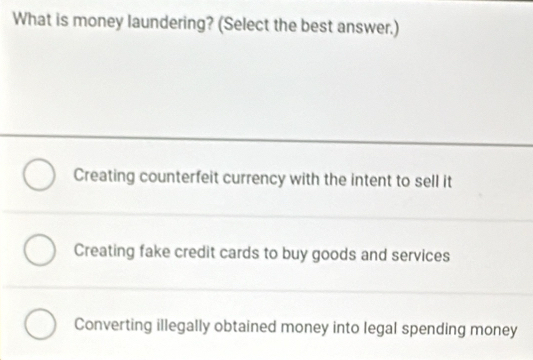 What is money laundering? (Select the best answer.)
Creating counterfeit currency with the intent to sell it
Creating fake credit cards to buy goods and services
Converting illegally obtained money into legal spending money