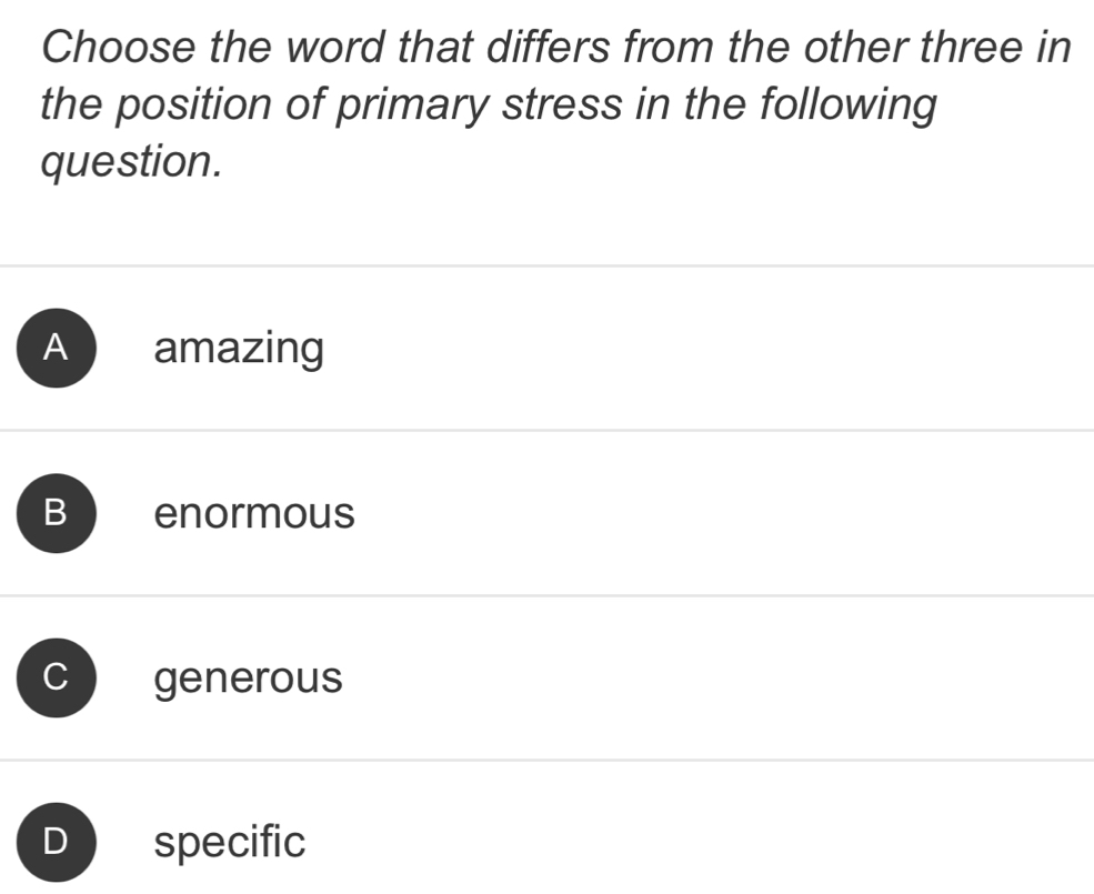 Choose the word that differs from the other three in
the position of primary stress in the following
question.
A amazing
B enormous
、 generous
specific