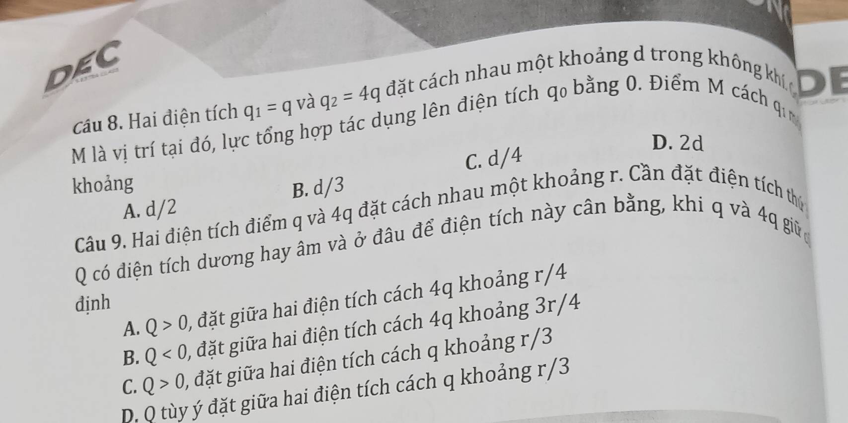 DEC
cầu 8. Hai điện tích q_1=q và q_2=4q đặt cách nhau một khoảng d trong không kh DE
M là vị trí tại đó, lực tổng hợp tác dụng lên điện tích q₀ bằng 0. Điểm M cách
q_1
D. 2d
C. d/4
khoảng
A. d/2 B. d/3
Câu 9. Hai điện tích điểm q và 4q đặt cách nhau một khoảng r. Cần đặt điện tích thứ
Q có điện tích dương hay âm và ở đâu để điện tích này cân bằng, khi q và 4q giữ
A. Q>0 , đặt giữa hai điện tích cách 4q khoảng r/4
định
B. Q<0</tex>, , đặt giữa hai điện tích cách 4q khoảng 3r/4
C. Q>0 , đặt giữa hai điện tích cách q khoảng r/3
D. Q tùy ý đặt giữa hai điện tích cách q khoảng r/3