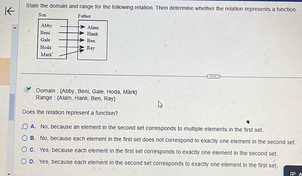 State the domain and range for the following relation. Then determine whether the relation represents a function.
Domain : Abby, Beni, Gale, Hoda, Mark
Range : Alam, Hank, Ben, Ray
Does the relation represent a function?
A. No, because an element in the second set corresponds to multiple elements in the first set.
B. No, because each element in the first set does not correspond to exactly one element in the second set.
C. Yes, because each element in the first set corresponds to exactly one element in the second set.
D. Yes, because each element in the second set corresponds to exactly one element in the first set.