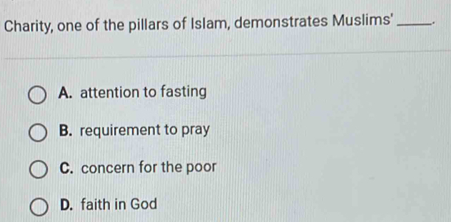 Charity, one of the pillars of Islam, demonstrates Muslims' _.
A. attention to fasting
B. requirement to pray
C. concern for the poor
D. faith in God