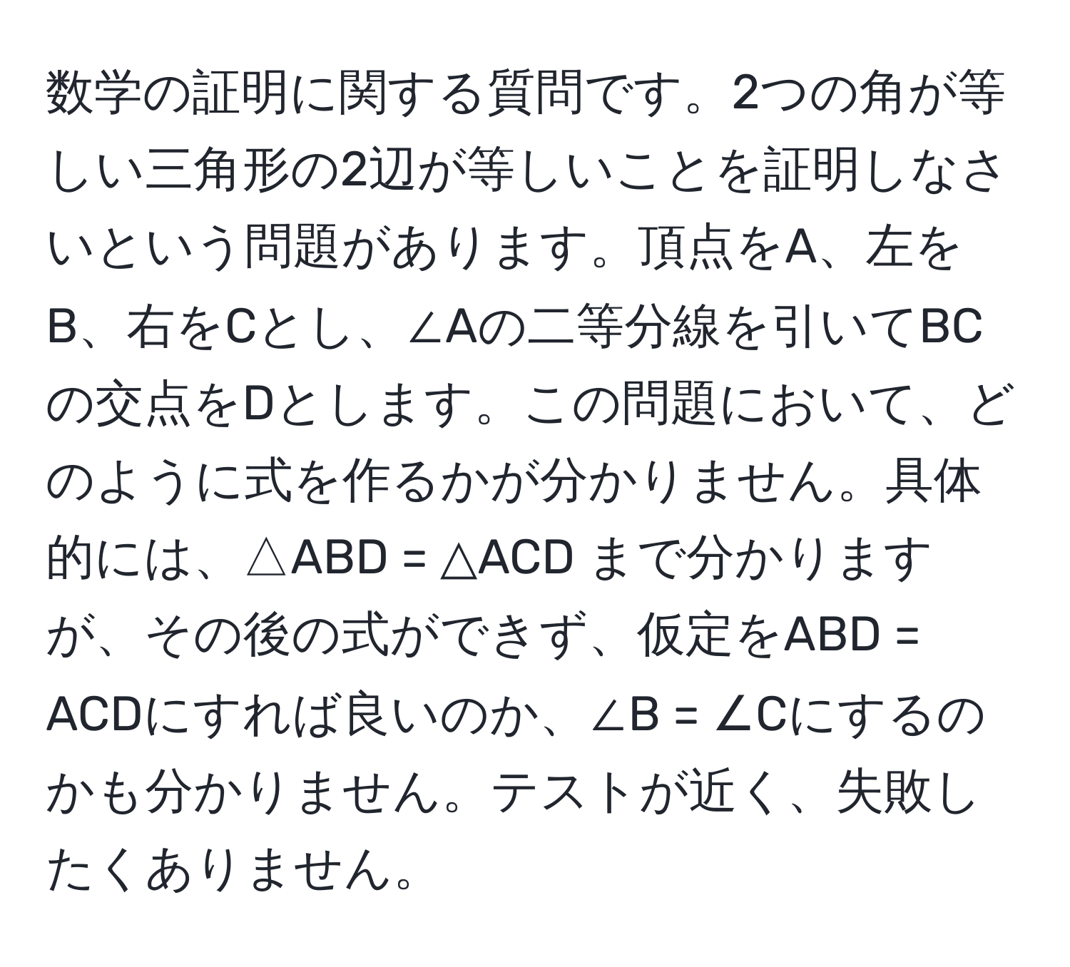 数学の証明に関する質問です。2つの角が等しい三角形の2辺が等しいことを証明しなさいという問題があります。頂点をA、左をB、右をCとし、∠Aの二等分線を引いてBCの交点をDとします。この問題において、どのように式を作るかが分かりません。具体的には、△ABD = △ACD まで分かりますが、その後の式ができず、仮定をABD = ACDにすれば良いのか、∠B = ∠Cにするのかも分かりません。テストが近く、失敗したくありません。