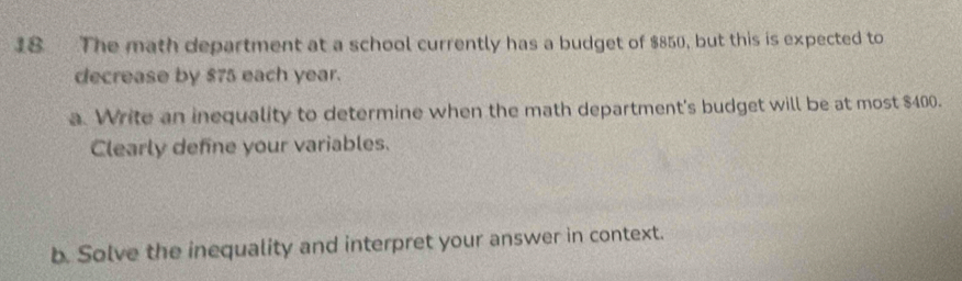 The math department at a school currently has a budget of $850, but this is expected to 
decrease by $75 each year. 
a. Write an inequality to determine when the math department's budget will be at most $400. 
Clearly define your variables. 
b. Solve the inequality and interpret your answer in context.