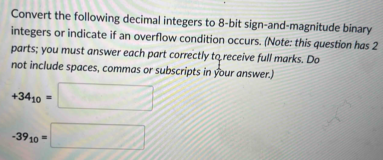 Convert the following decimal integers to 8 -bit sign-and-magnitude binary 
integers or indicate if an overflow condition occurs. (Note: this question has 2
parts; you must answer each part correctly to receive full marks. Do 
not include spaces, commas or subscripts in your answer.)
+34_10=□
-39_10=□