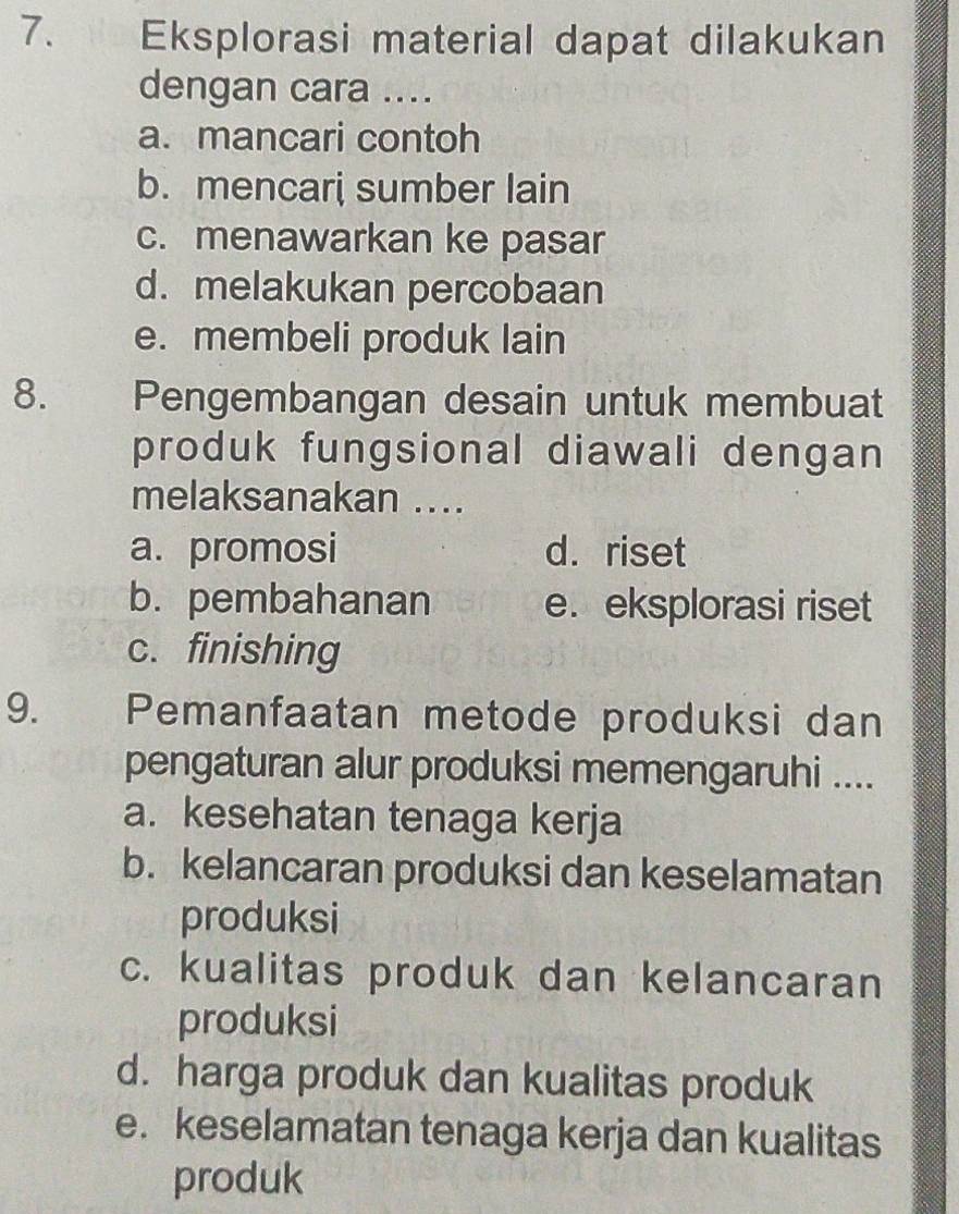 Eksplorasi material dapat dilakukan
dengan cara ....
a. mancari contoh
b. mencari sumber lain
c. menawarkan ke pasar
d. melakukan percobaan
e. membeli produk lain
8. Pengembangan desain untuk membuat
produk fungsional diawali dengan
melaksanakan ....
a. promosi d. riset
b. pembahanan e. eksplorasi riset
c. finishing
9. Pemanfaatan metode produksi dan
pengaturan alur produksi memengaruhi ....
a. kesehatan tenaga kerja
b. kelancaran produksi dan keselamatan
produksi
c. kualitas produk dan kelancaran
produksi
d. harga produk dan kualitas produk
e. keselamatan tenaga kerja dan kualitas
produk