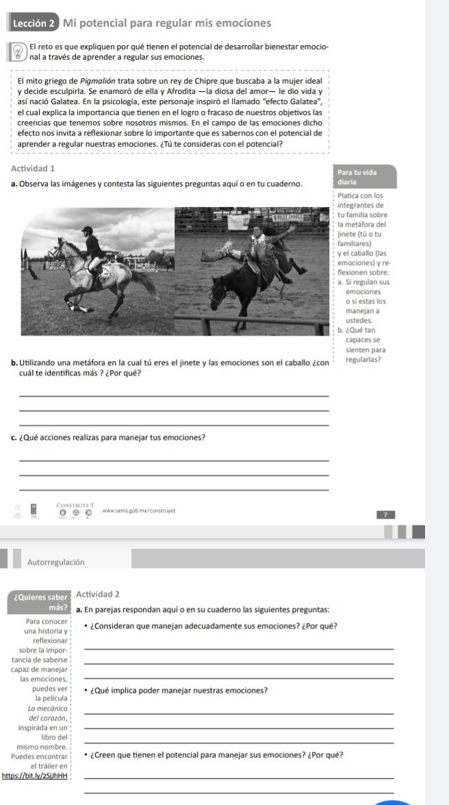 Lección 2. Mi potencial para regular mis emociones
El reto es que expliquen por qué tienen el potencial de desarrollar bienestar emocio-
nal a través de aprender a regular sus emociones.
El mito griego de Pigmolión trata sobre un rey de Chipre que buscaba a la mujer ideal
y decide esculpirla. Se enamoró de ella y Afrodita —la diosa del amor— le dio vida y
así nació Galatea. En la psicología, este personaje inspiró el llamado "efecto Galatea',
el cual explica la importancia que tienen en el logro o fracaso de nuestros objetivos las
creencias que tenemos sobre nosotros mismos. En el campo de las emociones dicho
efecto nos invita a reflexionar sobre lo importante que es sabernos con el potencial de
aprender a regular nuestras emociones. ¿Tú te consideras con el potencial?
Actividad 1 Para tu vida
a. Observa las imágenes y contesta las siguientes preguntas aquí o en tu cuaderno. diaria
Platica con los
antes de
ilia sobre
áfora del
(tú o tu
ares)
ballo (las
ones) y re
en sobre:
egulan sus
ocianes
estas los
nejan a
edes
é tan
aces se
sienten para
b. Utilizando una metáfora en la cual tú eres el jinete y las emociones son el caballo ¿con regularias?
cuál te identificas más ? ¿Por qué?
_
_
_
c. ¿Qué acciones realizas para manejar tus emociones?
_
_
_
Construve T www.sems.gob.mx/construyet
① . .
Autorregulación
Quieres sabe s Actividad 2
más? a. En parejas respondan aquí o en su cuaderno las siguientes preguntas:
Para conocer
una historia y * ¿Consideran que manejan adecuadamente sus emociones? ¿Por qué?
_
reflexionar
sobre la impor-
tancia de saberse_
_
capaz de manejar
las emociones
puedes ver ¿Qué implica poder manejar nuestras emociones?
la película
_
La mecánica
del corazón,
inspirada en un_
mismo nombre
_
libro del
Puedes encontrar * ¿Creen que tienen el potencial para manejar sus emociones? ¿Por qué?
el tráiler en
https://bit.ly/2SjJhHH_
_