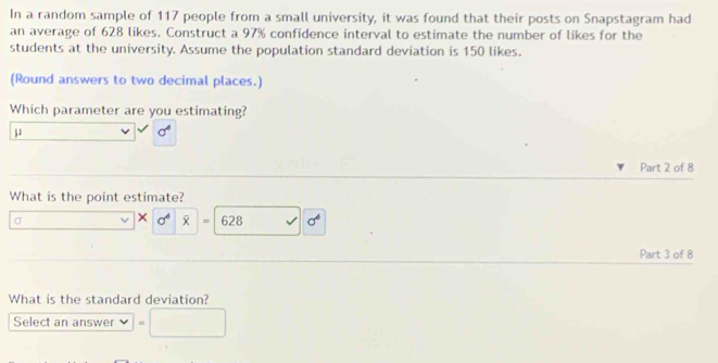 In a random sample of 117 people from a small university, it was found that their posts on Snapstagram had 
an average of 628 likes. Construct a 97% confidence interval to estimate the number of likes for the 
students at the university. Assume the population standard deviation is 150 likes. 
(Round answers to two decimal places.) 
Which parameter are you estimating?
μ
Part 2 of 8 
What is the point estimate? 
× sigma^4
σ 628 sigma^4
Part 3 of 8 
What is the standard deviation? 
Select an answer