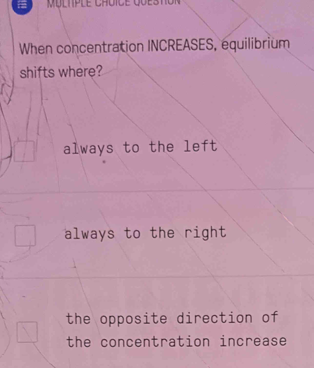 Multple Chuice queston
When concentration INCREASES, equilibrium
shifts where?
always to the left
always to the right
the opposite direction of
the concentration increase