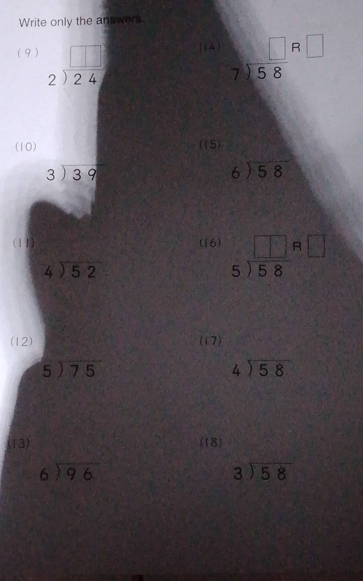 Write only the answers. 
(14) 
(9) beginarrayr □  2encloselongdiv 24endarray beginarrayr □  7encloselongdiv 58endarray beginarrayr □  □ endarray
(10) (15)
beginarrayr 3encloselongdiv 39endarray
beginarrayr 6encloselongdiv 58endarray
(11) (16) beginarrayr □ □  5encloselongdiv 58endarray beginarrayr R□  endarray
beginarrayr 4encloselongdiv 52endarray
(12) (17)
beginarrayr 5encloselongdiv 75endarray
beginarrayr 4encloselongdiv 58endarray
(13) (18)
beginarrayr 6encloselongdiv 96endarray
beginarrayr 3encloselongdiv 58endarray