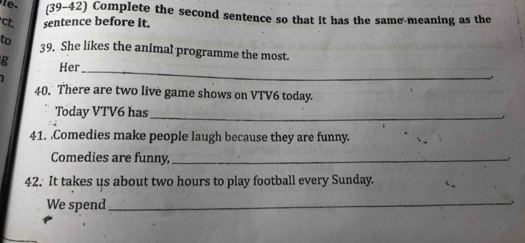 (39-42) Complete the second sentence so that it has the same meaning as the 
ct. sentence before it. 
to 39. She likes the animal programme the most. 
_ 
g Her 

; 
40. There are two live game shows on VTV6 today. 
Today VTV6 has_ 、 
41. Comedies make people laugh because they are funny. 
Comedies are funny,_ 
、. 
42. It takes us about two hours to play football every Sunday.' 
We spend_ 
.