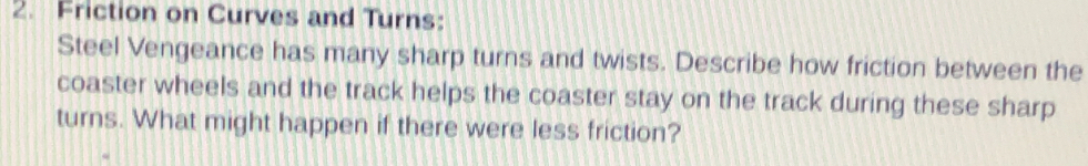 Friction on Curves and Turns: 
Steel Vengeance has many sharp turns and twists. Describe how friction between the 
coaster wheels and the track helps the coaster stay on the track during these sharp 
turns. What might happen if there were less friction?