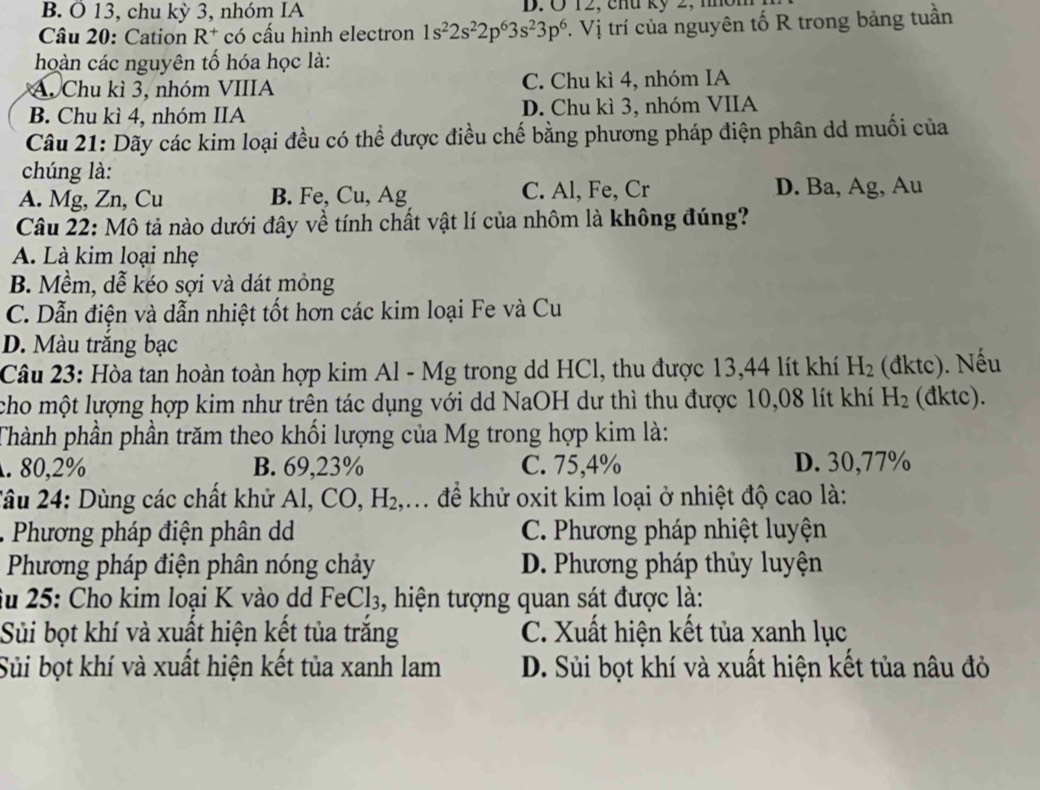 Ö 13, chu kỳ 3, nhóm IA D. Ở 12, chu kỷ 2, nôi
Câu 20: Cation R^+ có cấu hình electron 1s^22s^22p^63s^23p^6. Vị trí của nguyên tố R trong bảng tuần
hoàn các nguyên tố hóa học là:
A. Chu kì 3, nhóm VIIIA C. Chu kì 4, nhóm IA
B. Chu kì 4, nhóm IIA D. Chu kì 3, nhóm VIIA
Câu 21: Dãy các kim loại đều có thể được điều chế bằng phương pháp điện phân dd muối của
chúng là:
A. Mg, Zn, Cu B. Fe, Cu, Ag C. Al, Fe, Cr D. Ba, Ag, Au
Câu 22: Mô tả nào dưới đây về tính chất vật lí của nhôm là không đúng?
A. Là kim loại nhẹ
B. Mềm, dễ kéo sợi và dát mỏng
C. Dẫn điện và dẫn nhiệt tốt hơn các kim loại Fe và Cu
D. Màu trăng bạc
Câu 23: Hòa tan hoàn toàn hợp kim Al - Mg trong dd HCl, thu được 13,44 lít khí H_2 (đktc). Nếu
cho một lượng hợp kim như trên tác dụng với dd NaOH dư thì thu được 10,08 lít khí H_2 (đktc).
Thành phần phần trăm theo khối lượng của Mg trong hợp kim là:. 80,2% B. 69,23% C. 75,4% D. 30,77%
2ầu 24: Dùng các chất khử Al, CO,H_2, ,. để khử oxit kim loại ở nhiệt độ cao là:
. Phương pháp điện phân d C. Phương pháp nhiệt luyện
Phương pháp điện phân nóng chảy D. Phương pháp thủy luyện
fu 25: Cho kim loại K vào dd Fei Cl_3 , hiện tượng quan sát được là:
Sủi bọt khí và xuất hiện kết tủa trắng C. Xuất hiện kết tủa xanh lục
Sủi bọt khí và xuất hiện kết tủa xanh lam D. Sủi bọt khí và xuất hiện kết tủa nâu đỏ