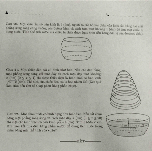 Một khối cầu có bán kính là 6 (dm), người ta cất bỏ hai phần của khối cầu bằng hai mặt
phẳng song song cùng vuỡng góc đường kính và cách tâm một khoảng 1 (dm) để làm một chiếc lu
dựng nước. Tính thể tích nước mà chiếc lu chứa được (quy tròn đến hàng đơn vị của decimét khối).
Câu 21. Một chiếc đèn cói có hình như bên. Nếu cất đèn bằng
mặt phẳng song song với mặt đáy và cách mặt đáy một khoảng
x (dm) (0≤ x≤ 4) thì được thiết diện là hình tròn có bán kính
sqrt(4-x)(dm) 1. Thể tích của chiếc đèn cói là bao nhiêu lít? (Kết quả
làm tròn đến chữ số thập phân hàng phần chục).
Câu 22. Một chậu nước có hình dạng như hình bên. Nếu cắt chậu
bằng mặt phẳng song song và cách mặt đáy x (cm) (0≤ x≤ 20)
thì mặt cất hình tròn có bán kính sqrt(x)+4(cm) ). Tìm x (đơn vị cm,
làm tròn kết quả đến hàng phần mười) để dung tích nước trong
chậu bằng nửa thể tích của chậu?
Hết