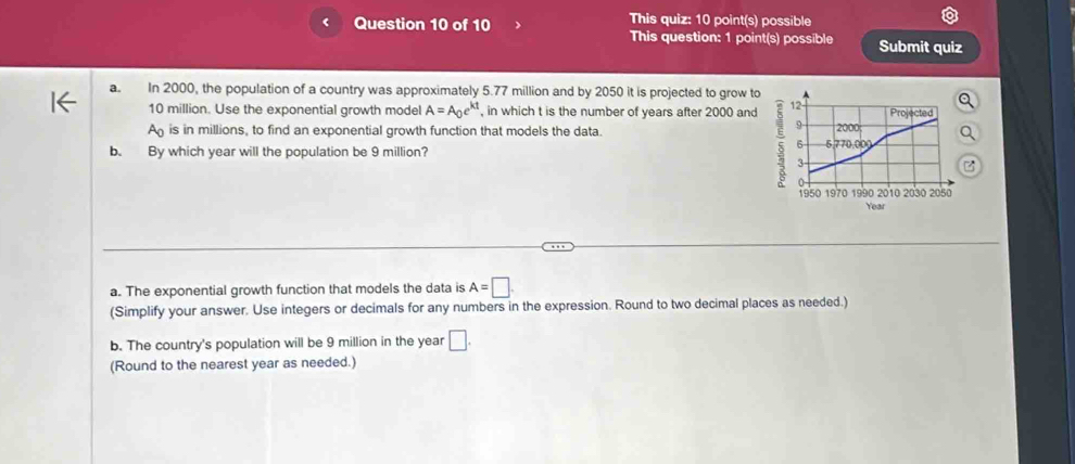 This quiz: 10 point(s) possible
This question: 1 point(s) possible Submit quiz
a. In 2000, the population of a country was approximately 5.77 million and by 2050 it is projected to grow to
10 million. Use the exponential growth model A=A_0e^(kt) , in which t is the number of years after 2000 and
A_0 is in millions, to find an exponential growth function that models the data. 
b. By which year will the population be 9 million? 
a. The exponential growth function that models the data is A=□
(Simplify your answer. Use integers or decimals for any numbers in the expression. Round to two decimal places as needed.)
b. The country's population will be 9 million in the year □. 
(Round to the nearest year as needed.)