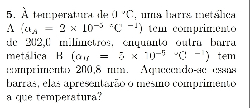 À temperatura de 0°C , uma barra metálica 
A (alpha _A=2* 10^((-5)°C^-1)) tem comprimento 
de 202, 0 milímetros, enquanto outra barra 
metálica B(alpha _B=5* 10^((-5)°C^-1)) tem 
comprimento 200,8 mm. Aquecendo-se essas 
barras, elas apresentarão o mesmo comprimento 
a que temperatura?