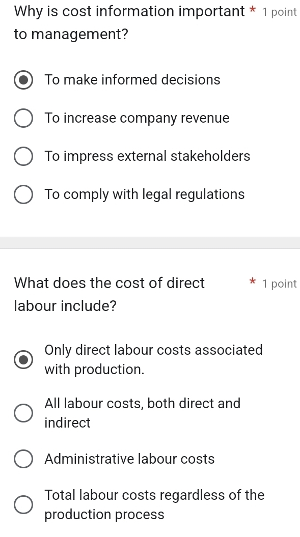 Why is cost information important * 1 point
to management?
To make informed decisions
To increase company revenue
To impress external stakeholders
To comply with legal regulations
What does the cost of direct 1 point
labour include?
Only direct labour costs associated
with production.
All labour costs, both direct and
indirect
Administrative labour costs
Total labour costs regardless of the
production process