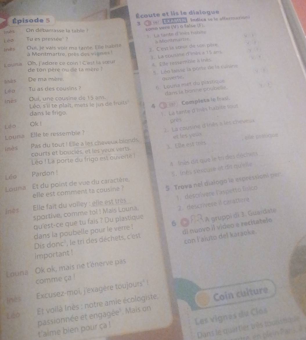 Épisode 5 Écoute et lis le dialogue
3     cez  EXAMEN Índica se le affermazioni
Inês  On débarrasse la table ?
sono vere (V) o false (F).
. La tante d'Inès habite
y F
Léo Tu es pressée ?
Inès Oui, je vais voir ma tante. Elle habite à Montmartre.
2. C'est la sœur de son père. v ì
3. La cousine d'inès a 15 ans. n lǐ
à Montmartre, près des vignes !
Louna Oh, j'adore ce coin ! C'est la sœur
4. Elle ressemble à (nès.
de ton père ou de ta mère ?
5. Léo laisse la porte de la cuisine
Inès De ma mère.
ouverte. :y
6. Louna met du plastique
Léo Tu as des cousins ?
dans la bonne poubelle.
Inès Oui, une cousine de 15 ans.
4 ( 097 Completa le frasi.
Léo, s'il te plait, mets le jus de fruits
dans le frigo.
1. La tante d'Inès habite tout
Léo Ok !
près
2. La cousine d'Inès a les cheveux
Louna Elle te ressemble ?
3. Elle est tres , elle pratique
inès Pas du tout ! Elle a les cheveux blonds. et les yeux
courts et bouclés, et les yeux verts.
4  Inès dit que le tri des déchets
Léo ! La porte du frigo est ouverté !
Léo Pardon !
S. inès s'excuse et dit qu'elle
5 Trova nel dialogo le espressioni per:
Louna Et du point de vue du caractère,
elle est comment ta cousine ?
1. descrivere l'aspetto físico
2. descrivere il carattere
inès  Elle fait du volley : elle est très
sportive, comme toi ! Mais Louna,
6 ( À  À gruppi di 3. Guardate
qu'est-ce que tu fais ? Du plastique
dans la poubelle pour le verre !
di nuovo il video e recitatelo
con l'aiuto del karaoke.
Dis donc', le tri des déchets, c'est
important !
Louna   Ok ok, mais ne t'énerve pas
comme ça !
inès Excusez-moi, j'exagère toujours° !
passionnée et engagée*. Mais on Coin culture
Léo
Et voilà Inès : notre amie écologiste,
Les vignes du Clos
Dans le quartier très touristique
t'aime bien pour ça !
rtre en plein Pars,